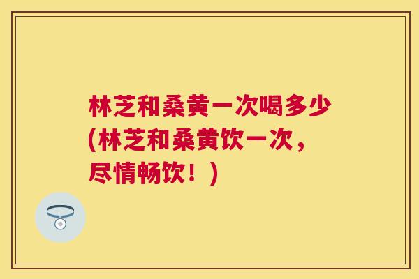 林芝和桑黄一次喝多少(林芝和桑黄饮一次,尽情畅饮!) 林芝和桑黄一次喝多少(林芝和桑黄饮一次,尽情畅饮!)
