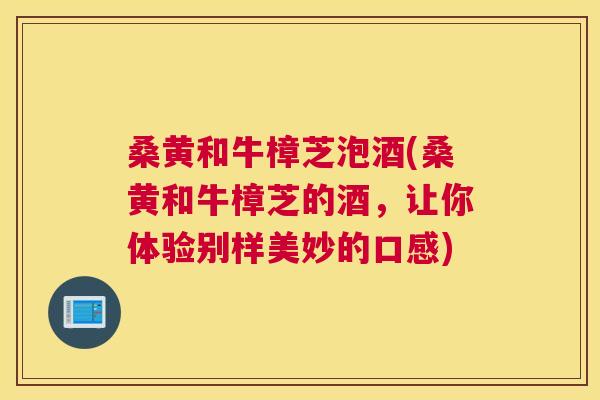 桑黄和牛樟芝泡酒(桑黄和牛樟芝的酒,让你体验别样美妙的口感) 桑黄和牛樟芝泡酒(桑黄和牛樟芝的酒,让你体验别样美妙的口感)