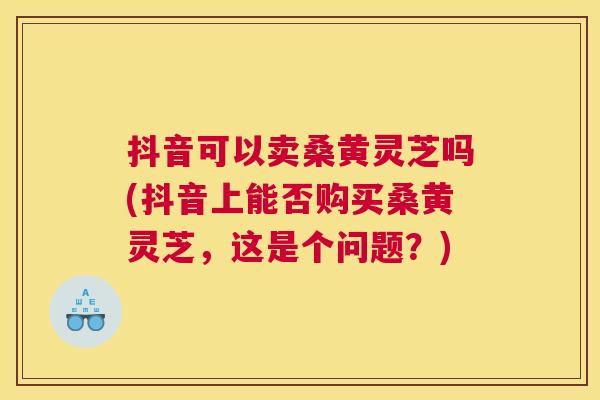抖音可以卖桑黄灵芝吗(抖音上能否购买桑黄灵芝,这是个问题?) 抖音可以卖桑黄灵芝吗(抖音上能否购买桑黄灵芝,这是个问题?)