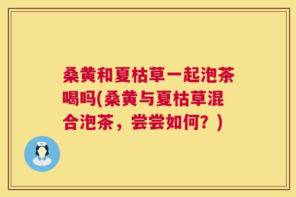桑黄和夏枯草一起泡茶喝吗(桑黄与夏枯草混合泡茶,尝尝如何?) 桑黄和夏枯草一起泡茶喝吗(桑黄与夏枯草混合泡茶,尝尝如何?)
