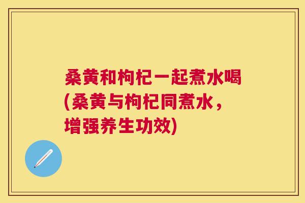 桑黄和枸杞一起煮水喝(桑黄与枸杞同煮水,增强养生功效) 桑黄和枸杞一起煮水喝(桑黄与枸杞同煮水,增强养生功效)