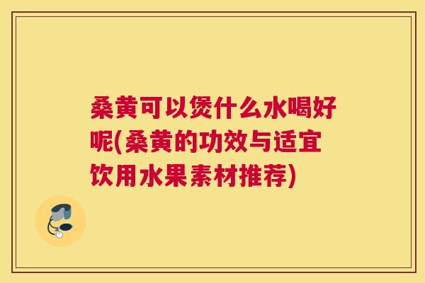 桑黄可以煲什么水喝好呢(桑黄的功效与适宜饮用水果素材推荐)