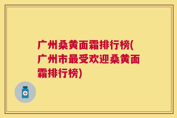 广州桑黄面霜排行榜(广州市受欢迎桑黄面霜排行榜)