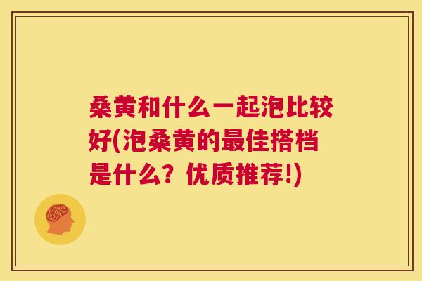 桑黄和什么一起泡比较好(泡桑黄的佳搭档是什么?优质推荐!) 桑黄和什么一起泡比较好(泡桑黄的佳搭档是什么?优质推荐!)