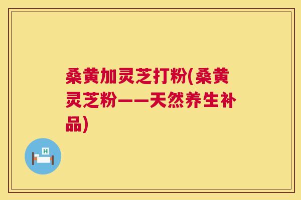 桑黄加灵芝打粉(桑黄灵芝粉——天然养生补品) 桑黄加灵芝打粉(桑黄灵芝粉——天然养生补品)