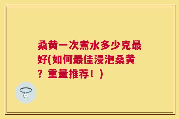 桑黄一次煮水多少克好(如何佳浸泡桑黄?重量推荐!) 桑黄一次煮水多少克好(如何佳浸泡桑黄?重量推荐!)