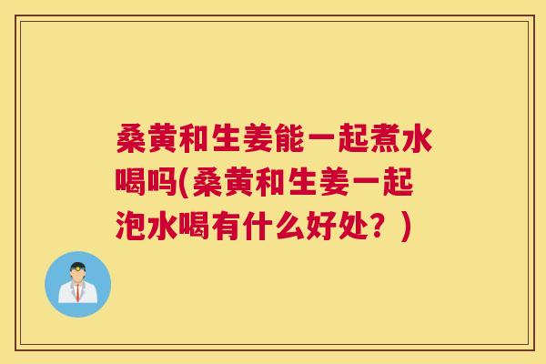 桑黄和生姜能一起煮水喝吗(桑黄和生姜一起泡水喝有什么好处?) 桑黄和生姜能一起煮水喝吗(桑黄和生姜一起泡水喝有什么好处?)