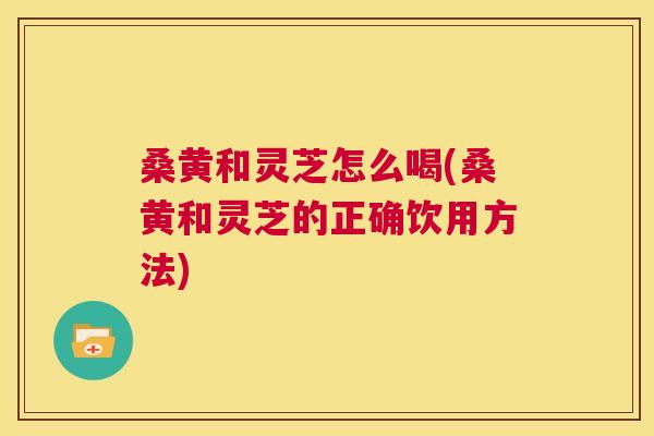 桑黄和灵芝怎么喝(桑黄和灵芝的正确饮用方法)