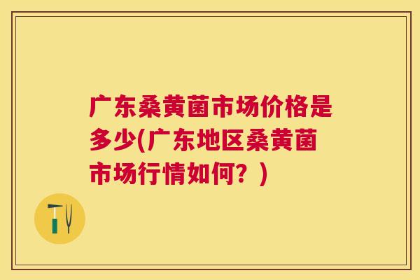 广东桑黄菌市场价格是多少(广东地区桑黄菌市场行情如何?) 广东桑黄菌市场价格是多少(广东地区桑黄菌市场行情如何?)