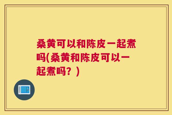 桑黄可以和陈皮一起煮吗(桑黄和陈皮可以一起煮吗?) 桑黄可以和陈皮一起煮吗(桑黄和陈皮可以一起煮吗?)