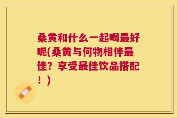 桑黄和什么一起喝好呢(桑黄与何物相伴佳?享受佳饮品搭配!) 桑黄和什么一起喝好呢(桑黄与何物相伴佳?享受佳饮品搭配!)