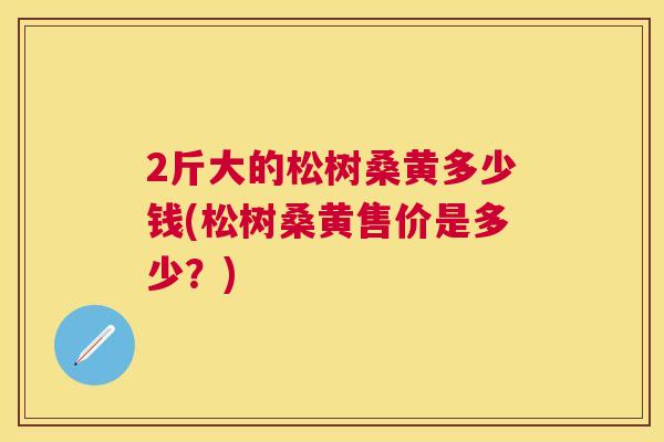 2斤大的松树桑黄多少钱(松树桑黄售价是多少?) 2斤大的松树桑黄多少钱(松树桑黄售价是多少?)
