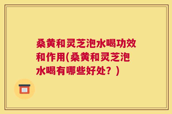 桑黄和灵芝泡水喝功效和作用(桑黄和灵芝泡水喝有哪些好处?) 桑黄和灵芝泡水喝功效和作用(桑黄和灵芝泡水喝有哪些好处?)