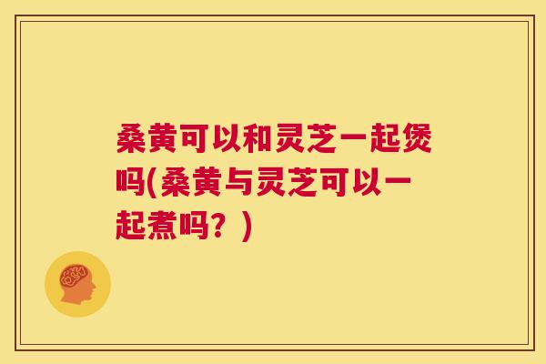 桑黄可以和灵芝一起煲吗(桑黄与灵芝可以一起煮吗?) 桑黄可以和灵芝一起煲吗(桑黄与灵芝可以一起煮吗?)