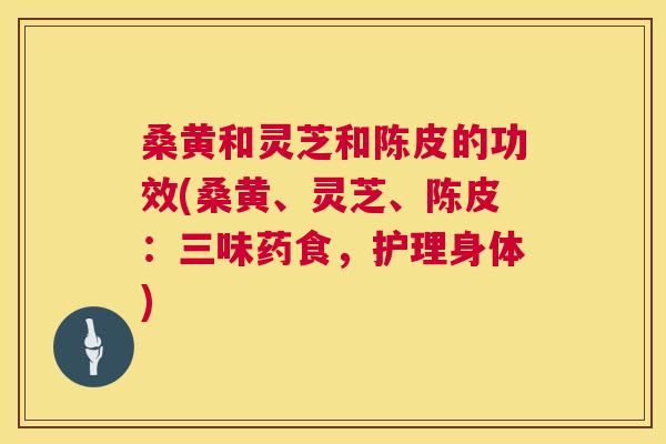 桑黄和灵芝和陈皮的功效(桑黄、灵芝、陈皮:三味药食,护理身体) 桑黄和灵芝和陈皮的功效(桑黄、灵芝、陈皮:三味药食,护理身体)
