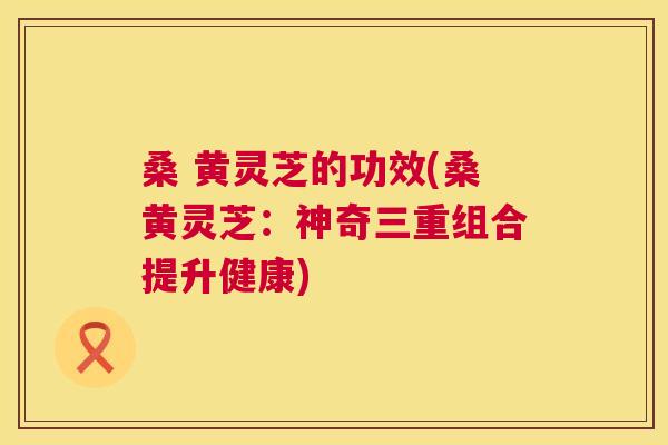桑 黄灵芝的功效(桑黄灵芝:神奇三重组合提升健康) 桑 黄灵芝的功效(桑黄灵芝:神奇三重组合提升健康)