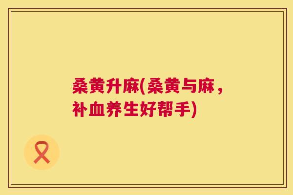 桑黄升麻(桑黄与麻,补养生好帮手) 桑黄升麻(桑黄与麻,补养生好帮手)