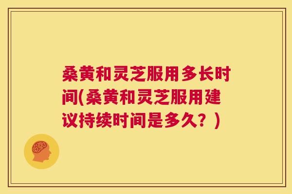桑黄和灵芝服用多长时间(桑黄和灵芝服用建议持续时间是多久?) 桑黄和灵芝服用多长时间(桑黄和灵芝服用建议持续时间是多久?)