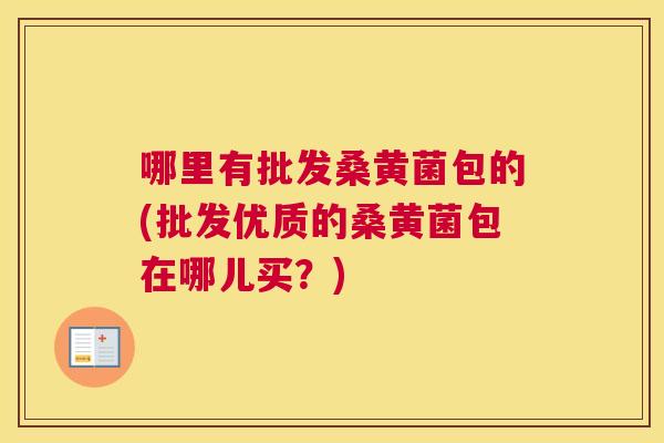 哪里有批发桑黄菌包的(批发优质的桑黄菌包在哪儿买?) 哪里有批发桑黄菌包的(批发优质的桑黄菌包在哪儿买?)