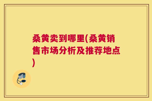 桑黄卖到哪里(桑黄销售市场分析及推荐地点) 桑黄卖到哪里(桑黄销售市场分析及推荐地点)