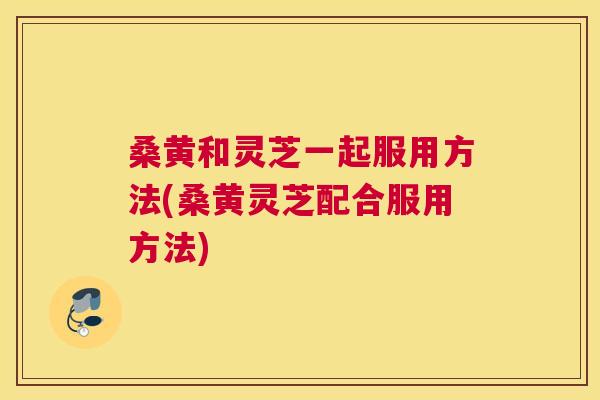 桑黄和灵芝一起服用方法(桑黄灵芝配合服用方法) 桑黄和灵芝一起服用方法(桑黄灵芝配合服用方法)