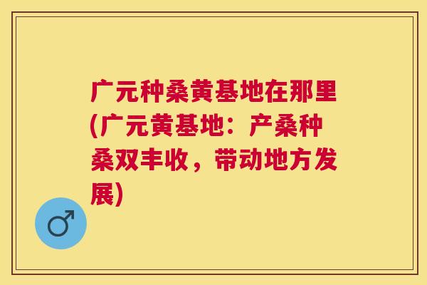 广元种桑黄基地在那里(广元黄基地:产桑种桑双丰收,带动地方发展) 广元种桑黄基地在那里(广元黄基地:产桑种桑双丰收,带动地方发展)