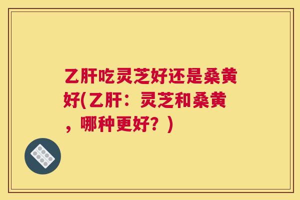 吃灵芝好还是桑黄好(:灵芝和桑黄,哪种更好?) 吃灵芝好还是桑黄好(:灵芝和桑黄,哪种更好?)