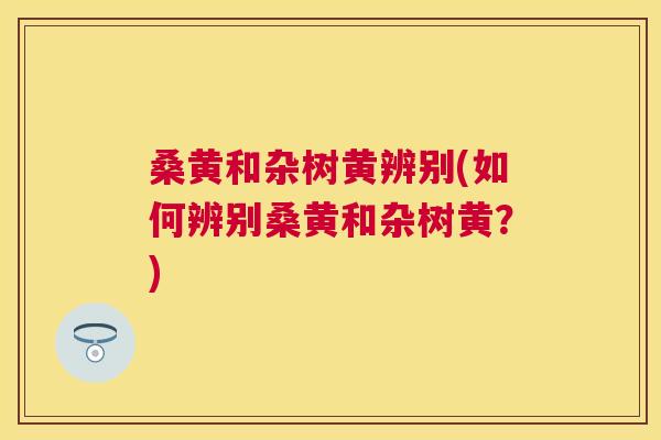 桑黄和杂树黄辨别(如何辨别桑黄和杂树黄?) 桑黄和杂树黄辨别(如何辨别桑黄和杂树黄?)