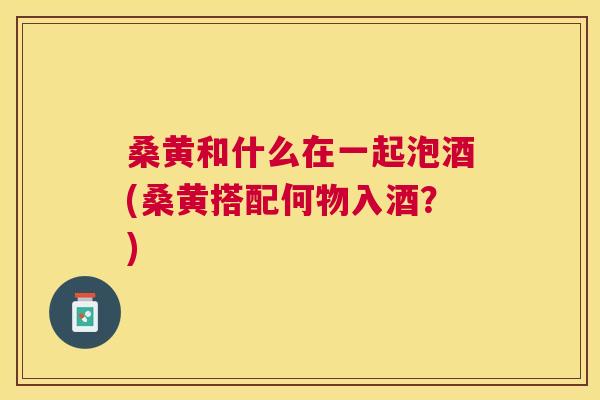 桑黄和什么在一起泡酒(桑黄搭配何物入酒?) 桑黄和什么在一起泡酒(桑黄搭配何物入酒?)