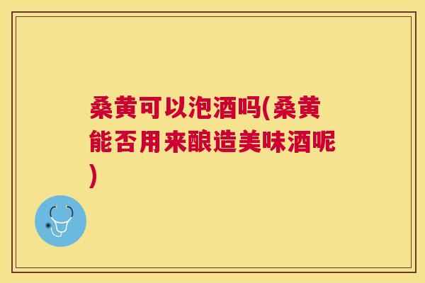 桑黄可以泡酒吗(桑黄能否用来酿造美味酒呢) 桑黄可以泡酒吗(桑黄能否用来酿造美味酒呢)