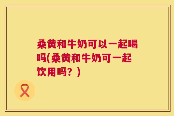 桑黄和牛奶可以一起喝吗(桑黄和牛奶可一起饮用吗?) 桑黄和牛奶可以一起喝吗(桑黄和牛奶可一起饮用吗?)