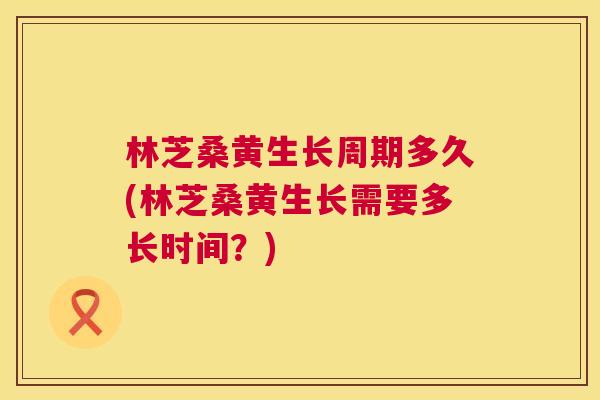 林芝桑黄生长周期多久(林芝桑黄生长需要多长时间?) 林芝桑黄生长周期多久(林芝桑黄生长需要多长时间?)