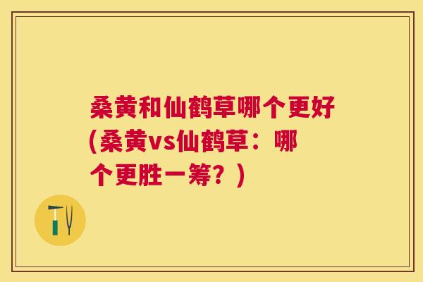 桑黄和仙鹤草哪个更好(桑黄vs仙鹤草：哪个更胜一筹？)