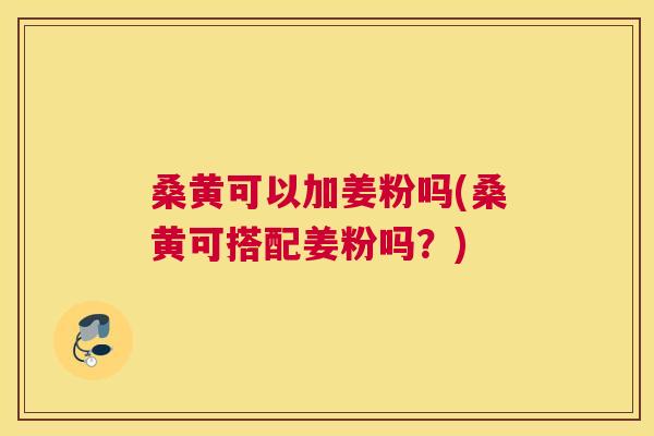 桑黄可以加姜粉吗(桑黄可搭配姜粉吗?) 桑黄可以加姜粉吗(桑黄可搭配姜粉吗?)