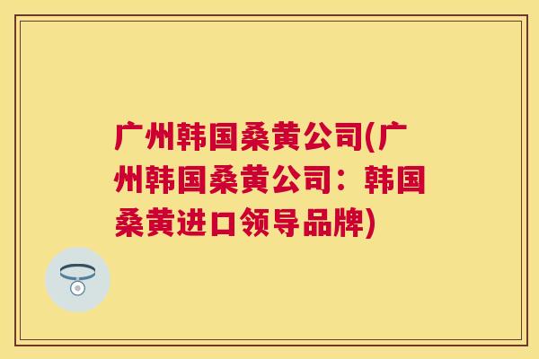 广州韩国桑黄公司(广州韩国桑黄公司:韩国桑黄进口领导品牌) 广州韩国桑黄公司(广州韩国桑黄公司:韩国桑黄进口领导品牌)