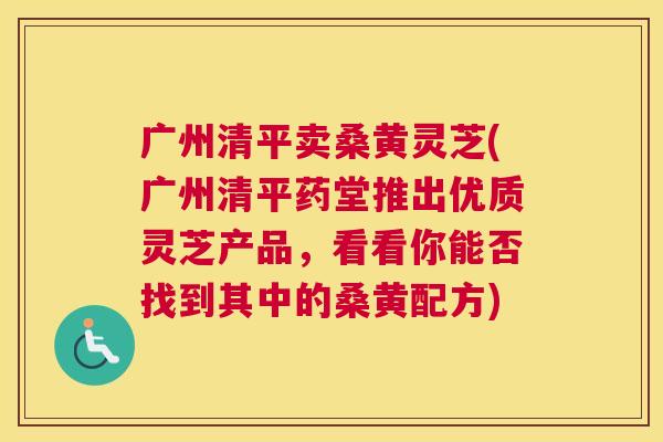 广州清平卖桑黄灵芝(广州清平药堂推出优质灵芝产品,看看你能否找到其中的桑黄配方) 广州清平卖桑黄灵芝(广州清平药堂推出优质灵芝产品,看看你能否找到其中的桑黄配方)