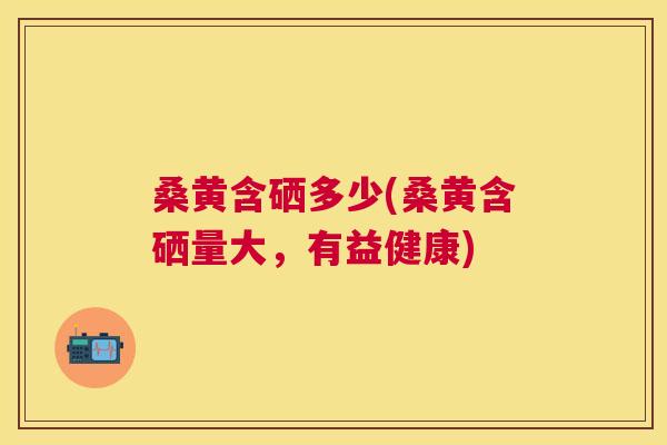 桑黄含硒多少(桑黄含硒量大,有益健康) 桑黄含硒多少(桑黄含硒量大,有益健康)