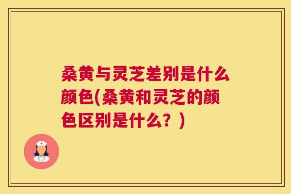 桑黄与灵芝差别是什么颜色(桑黄和灵芝的颜色区别是什么?) 桑黄与灵芝差别是什么颜色(桑黄和灵芝的颜色区别是什么?)
