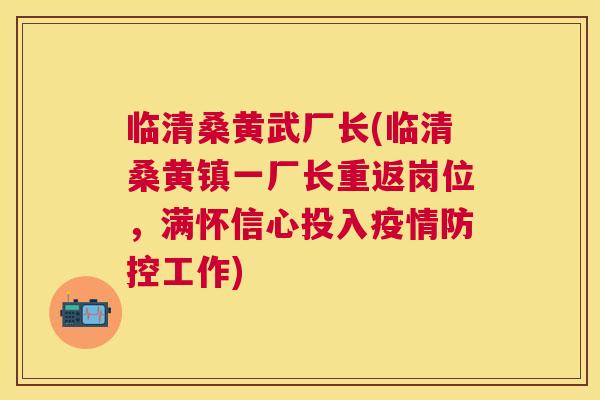临清桑黄武厂长(临清桑黄镇一厂长重返岗位,满怀信心投入疫情防控工作) 临清桑黄武厂长(临清桑黄镇一厂长重返岗位,满怀信心投入疫情防控工作)