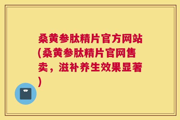 桑黄参肽精片官方网站(桑黄参肽精片官网售卖,滋补养生效果显著) 桑黄参肽精片官方网站(桑黄参肽精片官网售卖,滋补养生效果显著)