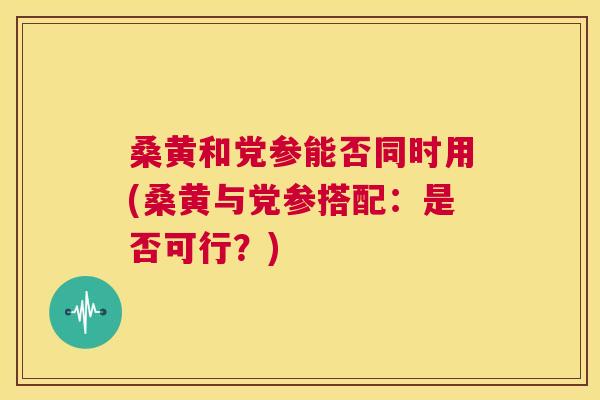 桑黄和党参能否同时用(桑黄与党参搭配:是否可行?) 桑黄和党参能否同时用(桑黄与党参搭配:是否可行?)