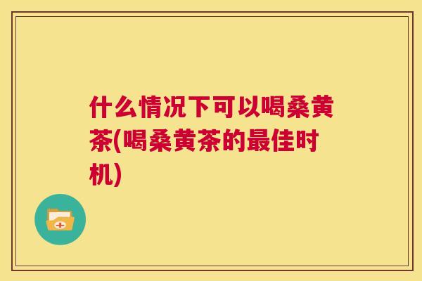 什么情况下可以喝桑黄茶(喝桑黄茶的佳时机) 什么情况下可以喝桑黄茶(喝桑黄茶的佳时机)