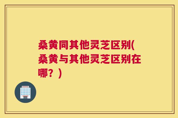 桑黄同其他灵芝区别(桑黄与其他灵芝区别在哪?) 桑黄同其他灵芝区别(桑黄与其他灵芝区别在哪?)