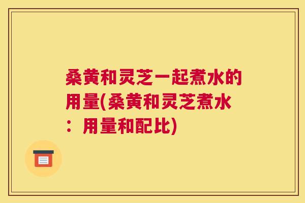 桑黄和灵芝一起煮水的用量(桑黄和灵芝煮水:用量和配比) 桑黄和灵芝一起煮水的用量(桑黄和灵芝煮水:用量和配比)