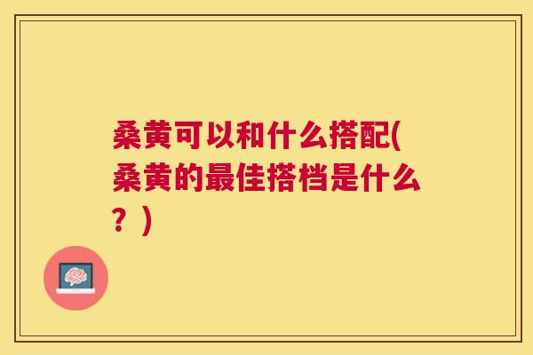 桑黄可以和什么搭配(桑黄的佳搭档是什么?) 桑黄可以和什么搭配(桑黄的佳搭档是什么?)