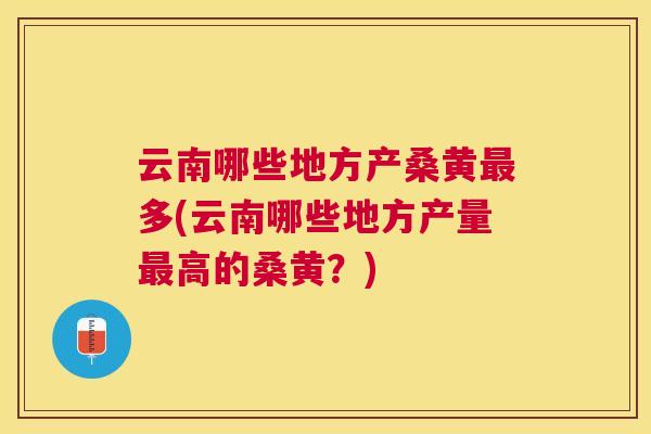 云南哪些地方产桑黄多(云南哪些地方产量高的桑黄？)