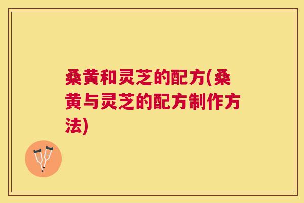 桑黄和灵芝的配方(桑黄与灵芝的配方制作方法) 桑黄和灵芝的配方(桑黄与灵芝的配方制作方法)
