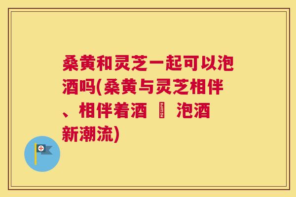 桑黄和灵芝一起可以泡酒吗(桑黄与灵芝相伴、相伴着酒 – 泡酒新潮流) 桑黄和灵芝一起可以泡酒吗(桑黄与灵芝相伴、相伴着酒 – 泡酒新潮流)