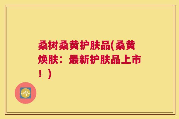 桑树桑黄护肤品(桑黄焕肤:新护肤品上市!) 桑树桑黄护肤品(桑黄焕肤:新护肤品上市!)
