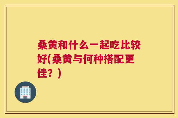 桑黄和什么一起吃比较好(桑黄与何种搭配更佳?) 桑黄和什么一起吃比较好(桑黄与何种搭配更佳?)